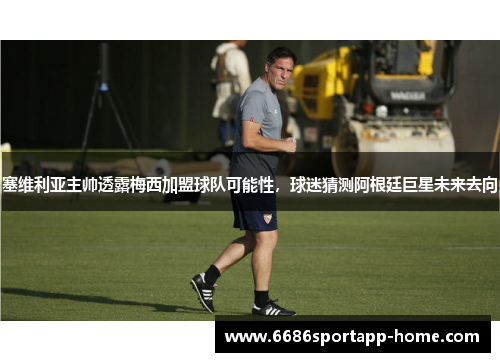 塞维利亚主帅透露梅西加盟球队可能性，球迷猜测阿根廷巨星未来去向