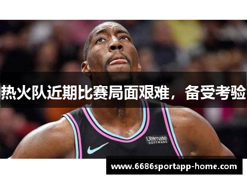 热火队近期比赛局面艰难，备受考验