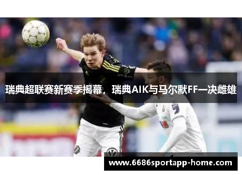 瑞典超联赛新赛季揭幕，瑞典AIK与马尔默FF一决雌雄