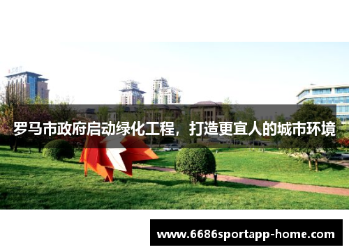罗马市政府启动绿化工程，打造更宜人的城市环境