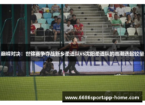 巅峰对决：世锦赛争夺战新乡柔道队vs沈阳柔道队的高潮迭起较量